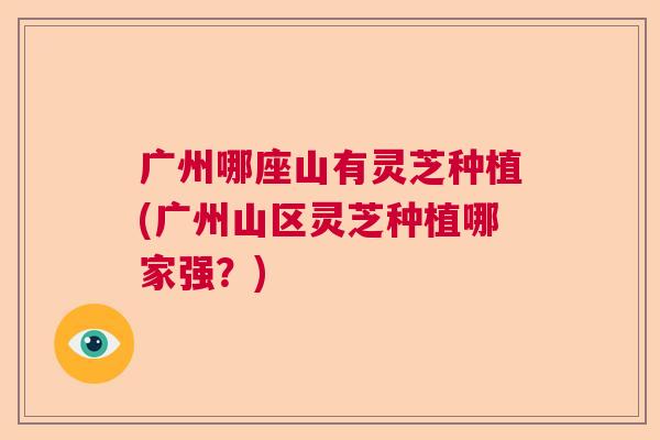 广州哪座山有灵芝种植(广州山区灵芝种植哪家强？)