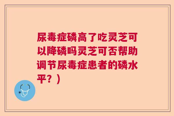 尿毒症磷高了吃灵芝可以降磷吗灵芝可否帮助调节尿毒症患者的磷水平？)