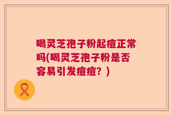 喝灵芝孢子粉起痘正常吗(喝灵芝孢子粉是否容易引发痘痘？)