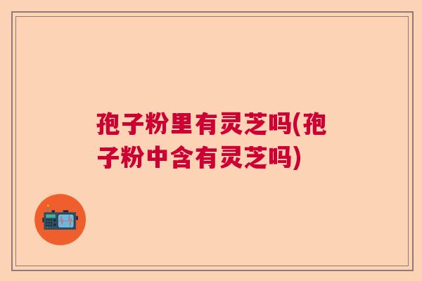 孢子粉里有灵芝吗(孢子粉中含有灵芝吗)