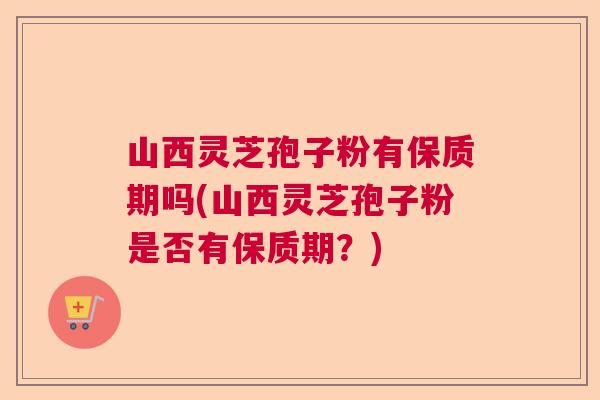 山西灵芝孢子粉有保质期吗(山西灵芝孢子粉是否有保质期？)