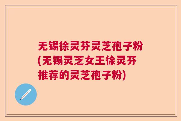 无锡徐灵芬灵芝孢子粉(无锡灵芝女王徐灵芬推荐的灵芝孢子粉)