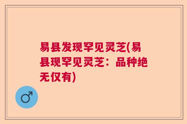 易县发现罕见灵芝(易县现罕见灵芝：品种绝无仅有)
