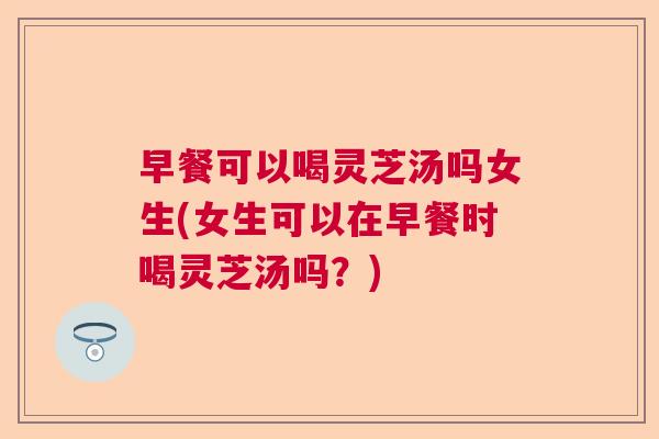 早餐可以喝灵芝汤吗女生(女生可以在早餐时喝灵芝汤吗？)