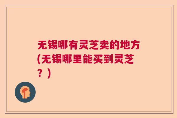 无锡哪有灵芝卖的地方(无锡哪里能买到灵芝？)