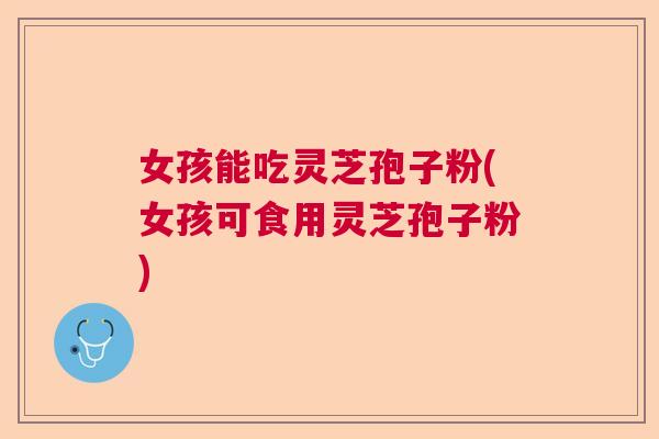 女孩能吃灵芝孢子粉(女孩可食用灵芝孢子粉)