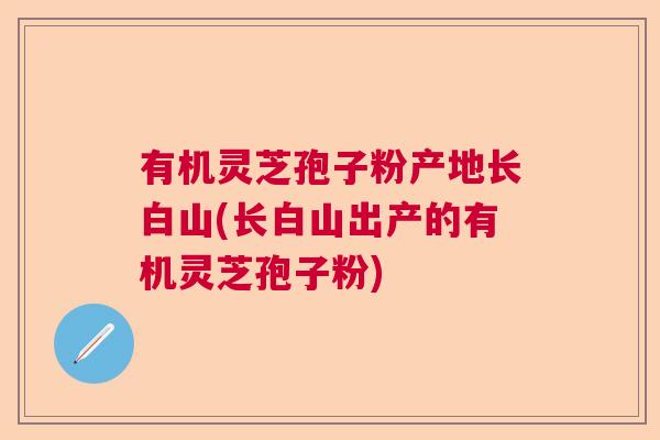 有机灵芝孢子粉产地长白山(长白山出产的有机灵芝孢子粉)