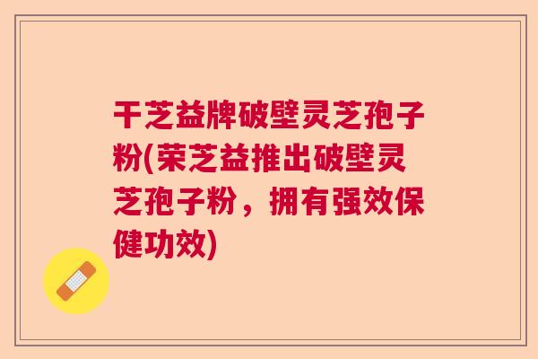干芝益牌破壁灵芝孢子粉(荣芝益推出破壁灵芝孢子粉，拥有强效保健功效)