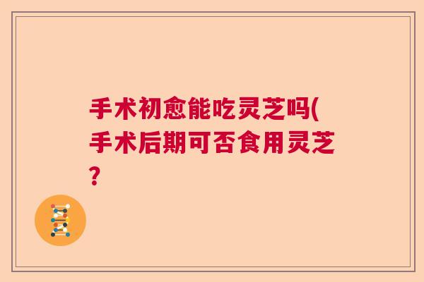 手术初愈能吃灵芝吗(手术后期可否食用灵芝？