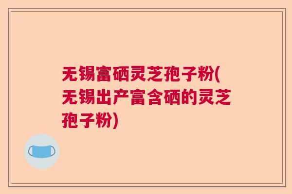 无锡富硒灵芝孢子粉(无锡出产富含硒的灵芝孢子粉)