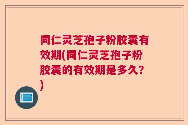 同仁灵芝孢子粉胶囊有效期(同仁灵芝孢子粉胶囊的有效期是多久？)