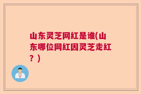 山东灵芝网红是谁(山东哪位网红因灵芝走红？)