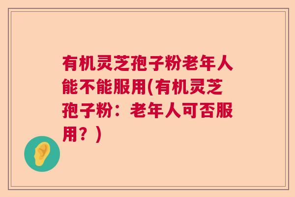 有机灵芝孢子粉老年人能不能服用(有机灵芝孢子粉：老年人可否服用？)