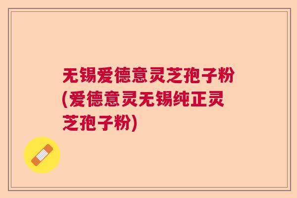 无锡爱德意灵芝孢子粉(爱德意灵无锡纯正灵芝孢子粉)
