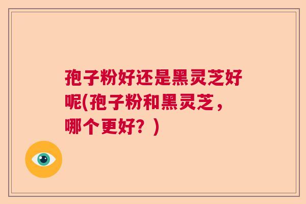 孢子粉好还是黑灵芝好呢(孢子粉和黑灵芝，哪个更好？)