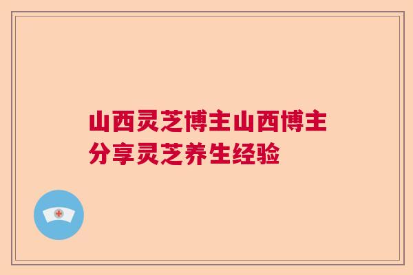 山西灵芝博主山西博主分享灵芝养生经验