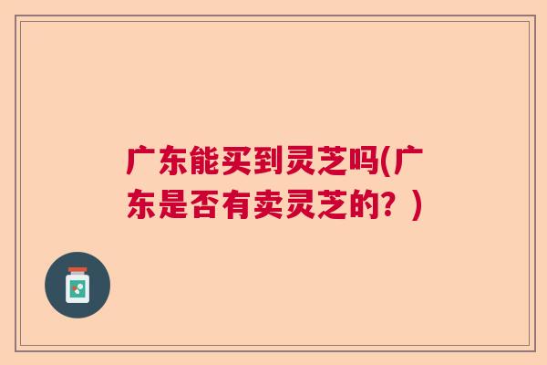广东能买到灵芝吗(广东是否有卖灵芝的？)