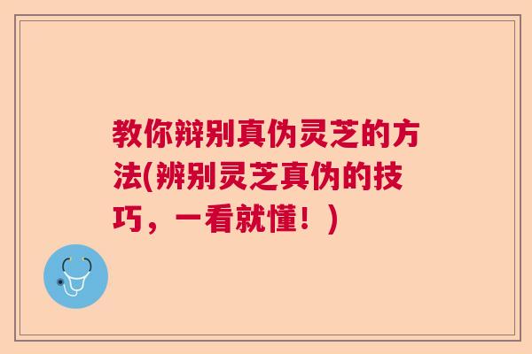 教你辩别真伪灵芝的方法(辨别灵芝真伪的技巧，一看就懂！)