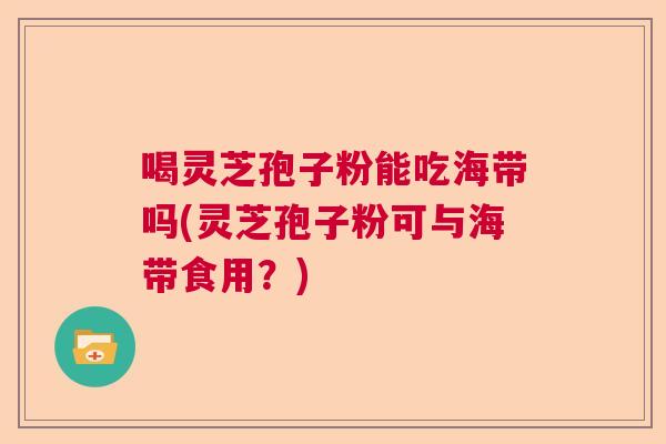 喝灵芝孢子粉能吃海带吗(灵芝孢子粉可与海带食用？)