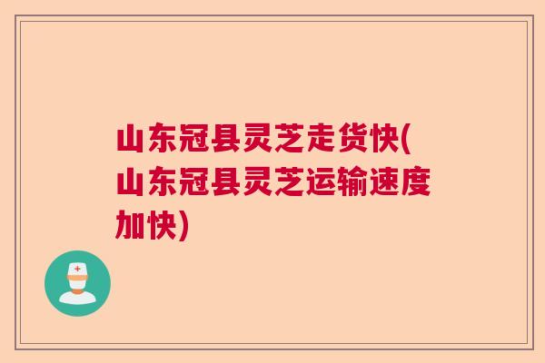 山东冠县灵芝走货快(山东冠县灵芝运输速度加快)