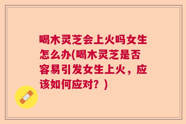 喝木灵芝会上火吗女生怎么办(喝木灵芝是否容易引发女生上火，应该如何应对？)