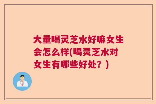 大量喝灵芝水好嘛女生会怎么样(喝灵芝水对女生有哪些好处？)