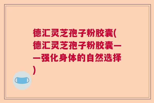 德汇灵芝孢子粉胶囊(德汇灵芝孢子粉胶囊——强化身体的自然选择)