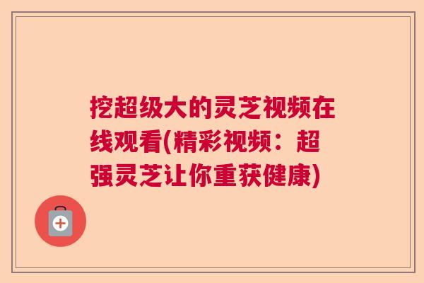 挖超级大的灵芝视频在线观看(精彩视频：超强灵芝让你重获健康)