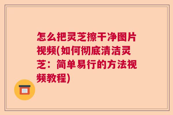 怎么把灵芝擦干净图片视频(如何彻底清洁灵芝：简单易行的方法视频教程)