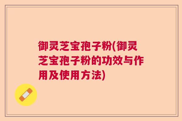 御灵芝宝孢子粉(御灵芝宝孢子粉的功效与作用及使用方法)