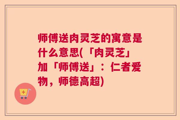 师傅送肉灵芝的寓意是什么意思(「肉灵芝」加「师傅送」：仁者爱物，师德高超)