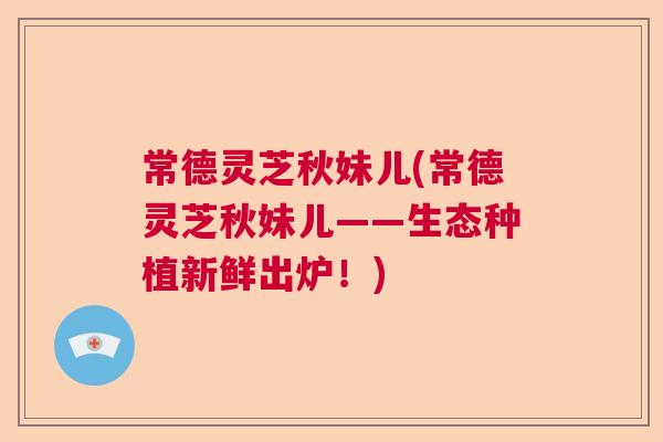 常德灵芝秋妹儿(常德灵芝秋妹儿——生态种植新鲜出炉！)