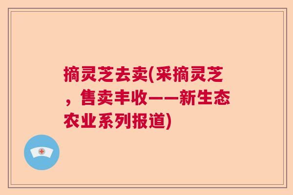 摘灵芝去卖(采摘灵芝，售卖丰收——新生态农业系列报道)