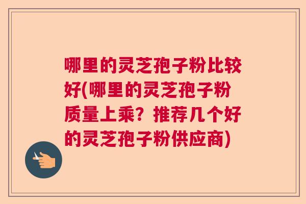 哪里的灵芝孢子粉比较好(哪里的灵芝孢子粉质量上乘？推荐几个好的灵芝孢子粉供应商)