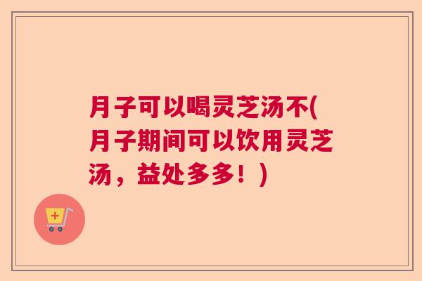 月子可以喝灵芝汤不(月子期间可以饮用灵芝汤，益处多多！)