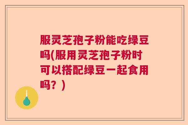 服灵芝孢子粉能吃绿豆吗(服用灵芝孢子粉时可以搭配绿豆一起食用吗？)