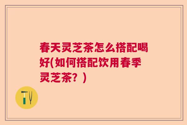 春天灵芝茶怎么搭配喝好(如何搭配饮用春季灵芝茶？)