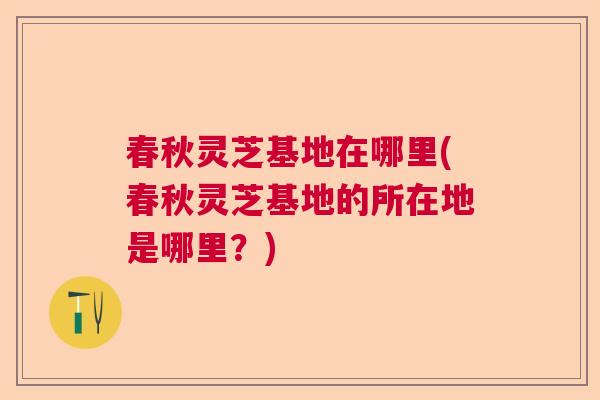 春秋灵芝基地在哪里(春秋灵芝基地的所在地是哪里？)