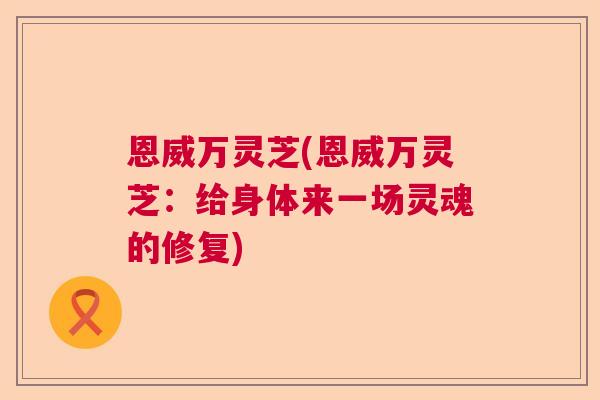 恩威万灵芝(恩威万灵芝：给身体来一场灵魂的修复)
