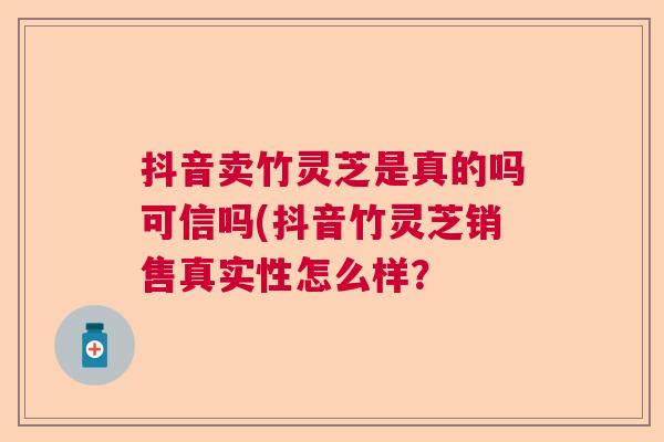 抖音卖竹灵芝是真的吗可信吗(抖音竹灵芝销售真实性怎么样？