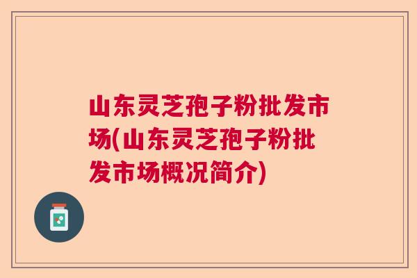 山东灵芝孢子粉批发市场(山东灵芝孢子粉批发市场概况简介)