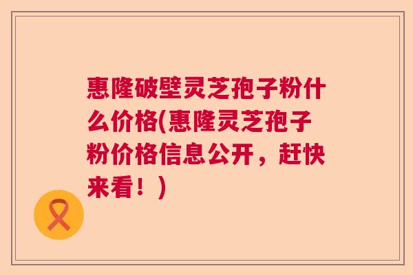 惠隆破壁灵芝孢子粉什么价格(惠隆灵芝孢子粉价格信息公开，赶快来看！)