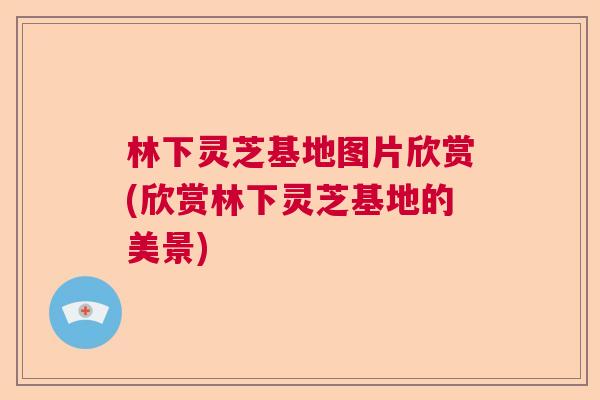林下灵芝基地图片欣赏(欣赏林下灵芝基地的美景)