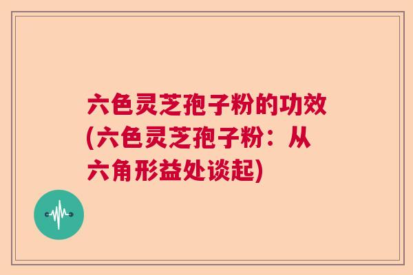 六色灵芝孢子粉的功效(六色灵芝孢子粉：从六角形益处谈起)