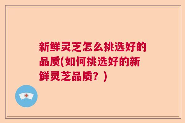 新鲜灵芝怎么挑选好的品质(如何挑选好的新鲜灵芝品质？)
