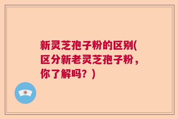 新灵芝孢子粉的区别(区分新老灵芝孢子粉，你了解吗？)