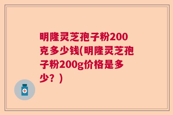 明隆灵芝孢子粉200克多少钱(明隆灵芝孢子粉200g价格是多少？)