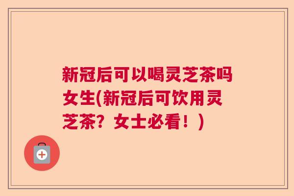 新冠后可以喝灵芝茶吗女生(新冠后可饮用灵芝茶？女士必看！)