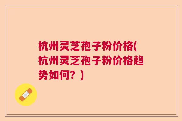 杭州灵芝孢子粉价格(杭州灵芝孢子粉价格趋势如何？)