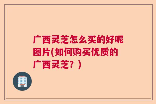 广西灵芝怎么买的好呢图片(如何购买优质的广西灵芝？)